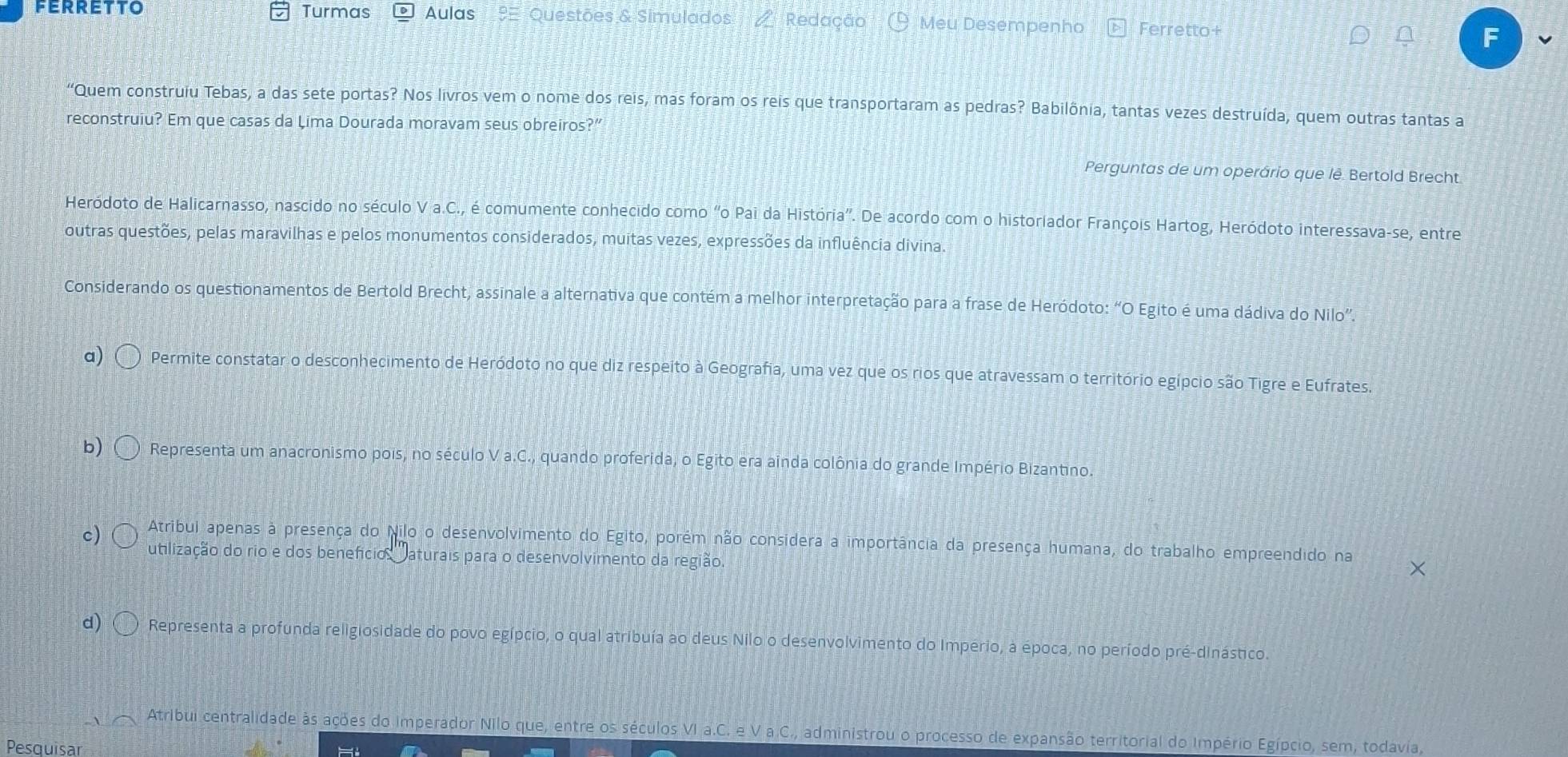 FERRETTO Turmas Aulas Questões & Simulados Redação  Meu Desempenho Ferretto+
a
"Quem construiu Tebas, a das sete portas? Nos livros vem o nome dos reis, mas foram os reis que transportaram as pedras? Babilônia, tantas vezes destruída, quem outras tantas a
reconstruiu? Em que casas da Lima Dourada moravam seus obreiros?”
Perguntas de um operário que lê. Bertold Brecht
Heródoto de Halicarnasso, nascido no século Va.C , é comumente conhecido como "o Pai da História''. De acordo com o historiador François Hartog, Heródoto interessava-se, entre
outras questões, pelas maravilhas e pelos monumentos considerados, muitas vezes, expressões da influência divina.
Considerando os questionamentos de Bertold Brecht, assinale a alternativa que contém a melhor interpretação para a frase de Heródoto: “O Egito é uma dádiva do Nilo”.
a) Permite constatar o desconhecimento de Heródoto no que diz respeito à Geografia, uma vez que os rios que atravessam o território egípcio são Tigre e Eufrates.
b) Representa um anacronismo pois, no século V a.C., quando proferida, o Egito era ainda colônia do grande Império Bizantino
Atribul apenas à presença do Nilo o desenvolvimento do Egito, porém não considera a importância da presença humana, do trabalho empreendido na
c) utlização do rio e dos benefício  aturais para o desenvolvimento da região
d) Representa a profunda religiosidade do povo egípcio, o qual atribuía ao deus Nilo o desenvolvimento do Imperio, à época, no período pré-dinástico.
Atribui centralidade às ações do imperador Nilo que, entre os séculos VI a.C. e V a C., administrou o processo de expansão territorial do Império Egípcio, sem, todavia,
Pesquisar