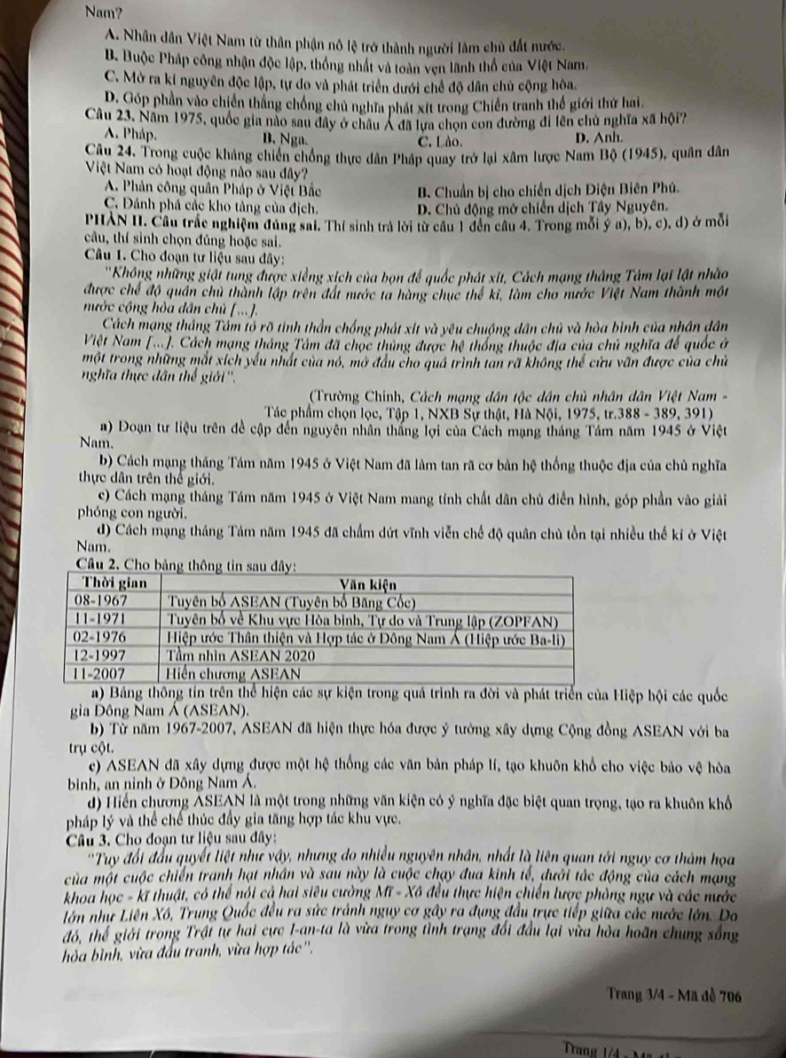 Nam?
A. Nhân dân Việt Nam từ thân phận nô lệ trở thành người làm chù đất nước.
B. Buộc Pháp công nhận độc lập, thống nhất và toàn ven lãnh thổ của Việt Nam.
C. Mờ ra kỉ nguyên độc lập, tự do và phát triển dưới chế độ dân chủ cộng hòa.
D. Góp phần vào chiến thắng chống chủ nghĩa phát xít trong Chiến tranh thể giới thứ hai
Câu 23, Năm 1975, quốc gia nào sau đây ở châu Á đã lựa chọn con đường đi lên chủ nghĩa xã hội?
A. Pháp. B. Nga. C. Lào. D. Anh.
Câu 24. Trong cuộc khảng chiến chống thực dân Pháp quay trở lại xâm lược Nam Bộ (1945), quân dân
Việt Nam có hoạt động nào sau đây?
A. Phản công quân Pháp ở Việt Bắc B. Chuẩn bị cho chiến dịch Điện Biên Phú.
C. Đánh phá các kho tảng của địch. D. Chủ động mở chiến dịch Tây Nguyên.
PHXN II. Cầu trắc nghiệm đùng sai. Thí sinh trả lời từ cầu 1 đến cầu 4. Trong mỗi ý a), b), c), đ) ở mỗi
câu, thí sinh chọn đủng hoặc sai.
Câu 1. Cho đoạn tư liệu sau đây:
''Không những giật tung được xiếng xịch của bọn để quốc phát xit, Cách mạng thắng Tâm lại lật nhào
được chế độ quân chủ thành lập trên đát mước ta hàng chục thể ki, làm cho nước Việt Nam thành một
nước cộng hòa dân chủ [...].
Cách mạng thắng Tấm lổ rõ tình thần chống phát xit và yêu chuộng dân chủ và hòa bình của nhân dân
Việt Nam (...). Cách mạng tháng Tâm đã chọc thủng được hệ thông thuộc địa của chủ nghĩa đế quốc ở
một trong những mắt xích yếu nhất của nó, mở đầu cho quả trình tan rã không thể cửu văn được của chủ
nghĩa thực dân thế giới ''.
(Trường Chính, Cách mạng dân tộc dân chủ nhân dân Việt Nam -
Tác phẩm chọn lọc, Tập 1, NXB Sự thật, Hà Nội, 1975, tr.388 - 389, 391)
a) Đoạn tư liệu trên đề cập đến nguyên nhân thắng lợi của Cách mạng tháng Tầm năm 1945 ở Việt
Nam.
b) Cách mạng tháng Tám năm 1945 ở Việt Nam đã làm tan rã cơ bản hệ thống thuộc địa của chủ nghĩa
thực dân trên thể giới.
c) Cách mạng tháng Tám năm 1945 ở Việt Nam mang tính chất dân chủ điển hình, góp phần vào giải
phóng con người.
d) Cách mạng tháng Tám năm 1945 đã chẩm dứt vĩnh viễn chế độ quân chủ tồn tại nhiều thế kỉ ở Việt
Nam.
a) Bảng thông tín trên thể hiện các sự kiện trong quả trình ra đời và phát triển của Hiệp hội các quốc
gia Đông Nam Á (ASEAN).
b) Từ năm 1967-2007, ASEAN đã hiện thực hóa được ý tướng xây dựng Cộng đồng ASEAN với ba
trụ cột.
c) ASEAN đã xây dựng được một hệ thống các văn bản pháp lí, tạo khuôn khổ cho việc bảo vệ hòa
binh, an ninh ở Đông Nam Á.
d) Hiến chương ASEAN là một trong những văn kiện có ý nghĩa đặc biệt quan trọng, tạo ra khuôn khổ
pháp lý và thể chế thúc đầy gia tăng hợp tác khu vực.
Câu 3. Cho đoạn tư liệu sau đây:
'Tuy đổi đầu quyết liệt như vậy, nhưng do nhiều nguyên nhân, nhất là liên quan tới nguy cơ thàm họa
của một cuộc chiến tranh hạt nhân và sau này là cuộc chạy đua kinh tế, dưới tắc động của cách mạng
khoa học - kĩ thuật, có thể nói cả hai siêu cường Mĩ - Xô đều thực hiện chiến lược phòng ngự và các nước
lớn như Liên Xô, Trung Quốc đều ra sức trành nguy cơ gây ra dụng đầu trực tiếp giữa các nước lớn. Do
đó, thể giới trong Trật tự hai cực I-an-ta là vừa trong tình trạng đổi đầu lại vừa hòa hoãn chung sống
hòa bình, vừa đấu tranh, vừa hợp tác ''.
Trang 3/4 - Mã đề 706