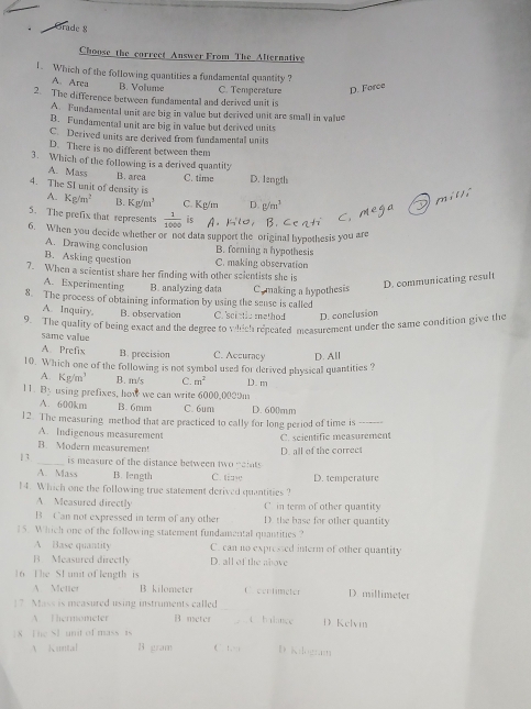 Grade 8
Choose the correct Answer From The_Afternative
1. Which of the following quantities a fundamental quantity ?
A. Area B. Volume
2. The difference between fundamental and derived unit is C. Temperature D. Force
A. Fundamental unit are big in value but derived unit are small in value
B. Fundamental unit are big in value but derived units
C. Derived units are derived from fundamental units
D. There is no different between them
3. Which of the following is a derived quantity
A. Mass B. area C. time D. length
4. The SI unit of density is
A. Kg/m^2 B. Kg/m^3 C. Kg/m D. g/m^3
5. The prefix that represents  1/1000  is A,kile, C, mega
6. When you decide whether or not data support the original hypothesis you are
A. Drawing conclusion B. forming a hypothesis
B. Asking question C. making observation
7. When a scientist share her finding with other scientists she is
A. Experimenting B. analyzing data
8. The process of obtaining information by using the seuse is called Comaking a hypothesis D. communicating result
A. Inquiry. B. observation C. scictic method D. conclusion
9. The quality of being exact and the degree to which repeated measurement under the same condition give the
same value
A Prefix B. precision C. Accuracy
10. Which one of the following is not symbol used for derived physical quantities ? D. All
A. Kg/m^3 B. m/s C. m^2
11. By using prefixes, how we can write 6000,0000m D. m
A. 600km B. 6mm C. 6um D. 600mm
12. The measuring method that are practiced to cally for long period of time is ------
A. Indigenous measurement
C. scientific measurement
B. Modern measuremen!
13 _is measure of the distance between two naints D. all of the correct
A. Mass B. length C. time D. temperature
14. Which one the following true statement derived quantities ?
A Measured directly C in term of other quantity
B Can not expressed in term of any other D. the base for other quantity
15. Which one of the following statement fundamental quantities ?
A Base quantity C. can no expressed interm of other quantity
B Measured directly D. all of the above
16 T he SI unit of length is C centimeter D. millimeter
A Mener B kilometer
1 7 Mass is measured using instruments called
A Thermometer B meter t blance D Kelvin
8 The SI unit of mass  is
A Kuntal B gram D. Kdogram