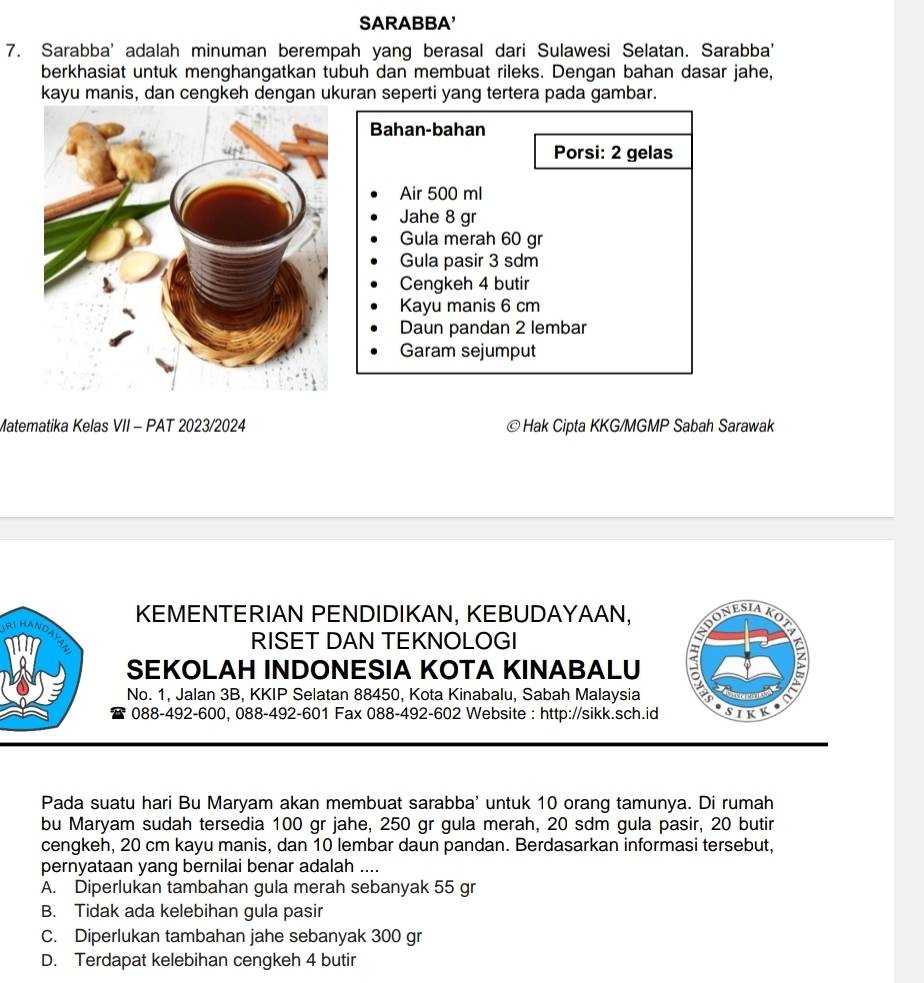 SARABBA'
7. Sarabba' adalah minuman berempah yang berasal dari Sulawesi Selatan. Sarabba'
berkhasiat untuk menghangatkan tubuh dan membuat rileks. Dengan bahan dasar jahe,
kayu manis, dan cengkeh dengan ukuran seperti yang tertera pada gambar.
Bahan-bahan
Porsi: 2 gelas
Air 500 ml
Jahe 8 gr
Gula merah 60 gr
Gula pasir 3 sdm
Cengkeh 4 butir
Kayu manis 6 cm
Daun pandan 2 lembar
Garam sejumput
Matematika Kelas VII - PAT 2023/2024 © Hak Cipta KKG/MGMP Sabah Sarawak
KEMENTERIAN PENDIDIKAN, KEBUDAYAAN, ONESIAKO
5
RISET DAN TEKNOLOGI
SEKOLAH INDONESIA KOTA KINABALU B
No. 1, Jalan 3B, KKIP Selatan 88450, Kota Kinabalu, Sabah Malaysia
088-492-600, 088-492-601 Fax 088-492-602 Website : http://sikk.sch.id SIKK
Pada suatu hari Bu Maryam akan membuat sarabba' untuk 10 orang tamunya. Di rumah
bu Maryam sudah tersedia 100 gr jahe, 250 gr gula merah, 20 sdm gula pasir, 20 butir
cengkeh, 20 cm kayu manis, dan 10 lembar daun pandan. Berdasarkan informasi tersebut,
pernyataan yang bernilai benar adalah ....
A. Diperlukan tambahan gula merah sebanyak 55 gr
B. Tidak ada kelebihan gula pasir
C. Diperlukan tambahan jahe sebanyak 300 gr
D. Terdapat kelebihan cengkeh 4 butir