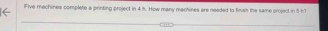 Five machines complete a printing project in 4 h. How many machines are needed to finish the same project in 5 h?