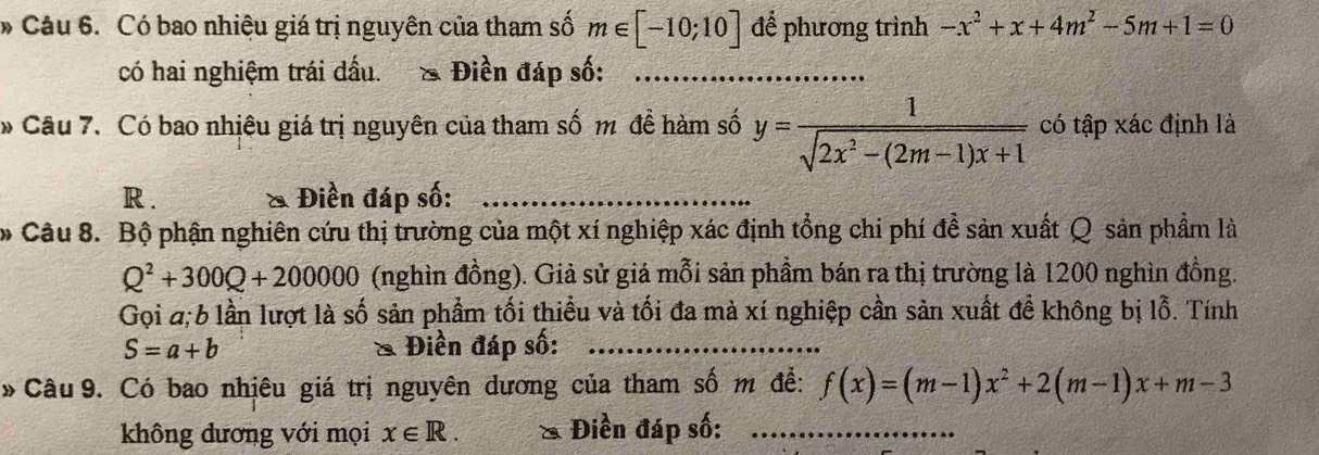 Có bao nhiệu giá trị nguyên của tham số m∈ [-10;10] để phương trình -x^2+x+4m^2-5m+1=0
có hai nghiệm trái dấu. & Điền đáp số:_ 
* Câu 7. Có bao nhiêu giá trị nguyên của tham số m đề hàm số y= 1/sqrt(2x^2-(2m-1)x+1)  có tập xác định là 
R . & Điền đáp số:_ 
* Câu 8. Bộ phận nghiên cứu thị trường của một xí nghiệp xác định tổng chi phí đề sản xuất Q sản phẩm là
Q^2+300Q+200000 (nghìn đồng). Giả sử giá mỗi sản phầm bán ra thị trường là 1200 nghìn đồng. 
Gọi 4; 6 lần lượt là số sản phẩm tối thiểu và tối đa mà xí nghiệp cần sản xuất đề không bị lỗ. Tính
S=a+b & Điền đáp số:_ 
* Câu 9. Có bao nhiêu giá trị nguyên dương của tham số m để: f(x)=(m-1)x^2+2(m-1)x+m-3
không dương với mọi x∈ R. & Điền đáp số:_