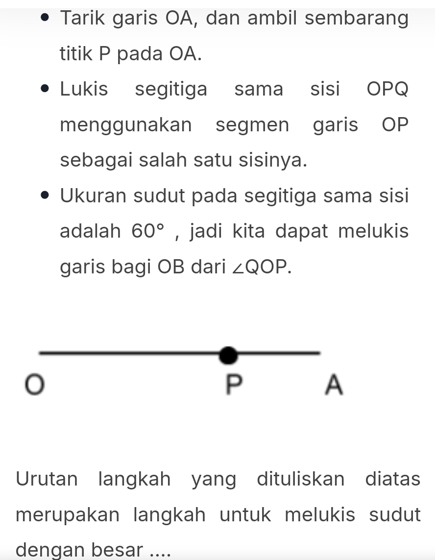 Tarik garis OA, dan ambil sembarang 
titik P pada OA. 
Lukis segitiga sama sisi OPQ
menggunakan segmen garis OP
sebagai salah satu sisinya. 
Ukuran sudut pada segitiga sama sisi 
adalah 60° , jadi kita dapat melukis 
garis bagi OB dari ∠ QOP.
P
A
Urutan langkah yang dituliskan diatas 
merupakan langkah untuk melukis sudut 
dengan besar ....