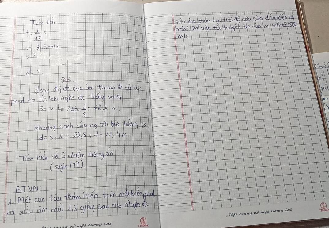 Tom teir. 
siel dim phán xa. Hói do sāu cuà day biēn là
t= 1/15 s bnh? Bt ván tóc tryyēn an dua nc bièn là suǔ 
mils
v=343m/s
s=? 
chà
d=? 
Qid 
e 
dean dg oh clia am thanh d twc yo 
phoit ra fàn rch nghe do bèng vong
s=v· t=343·  1/5 =22,8m. 
kshoding cach cāng ng tqi blic thiong là
d=s:2=22,8:2=11,4m
Tim hèi vè onhièm tièng on
(sgk/77)
BTVN: 
1. Mot com tou yham hiém trèn morblěn pha 
ra sieu am mot , S giay sad ms phan do