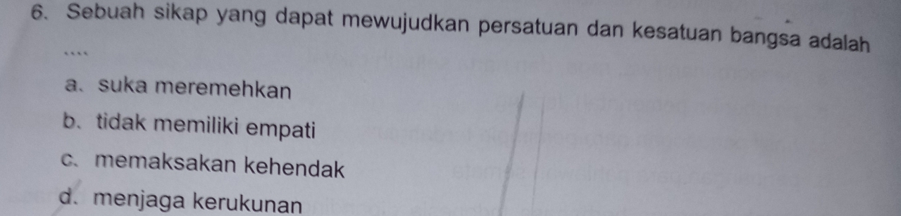 Sebuah sikap yang dapat mewujudkan persatuan dan kesatuan bangsa adalah
…
a. suka meremehkan
b. tidak memiliki empati
c.memaksakan kehendak
d. menjaga kerukunan