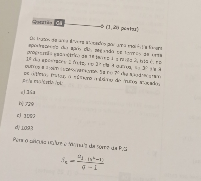 (1,25 pontos)
Os frutos de uma árvore atacados por uma moléstia foram
apodrecendo dia após dia, segundo os termos de uma
progressão geométrica de 1^(_ circ) termo 1 e razão 3, isto é, no
1^(_ circ) dia apodreceu 1 fruto, no 2^(_ circ) dia 3 outros, no 3^(_ circ) dia 9
outros e assim sucessivamente. Se no 7^(_ circ) dia apodreceram
os últimos frutos, o número máximo de frutos atacados
pela moléstia foi:
a) 364
b) 729
c) 1092
d) 1093
Para o cálculo utilize a fórmula da soma da P.G
S_n=frac a_1.(q^n-1)q-1