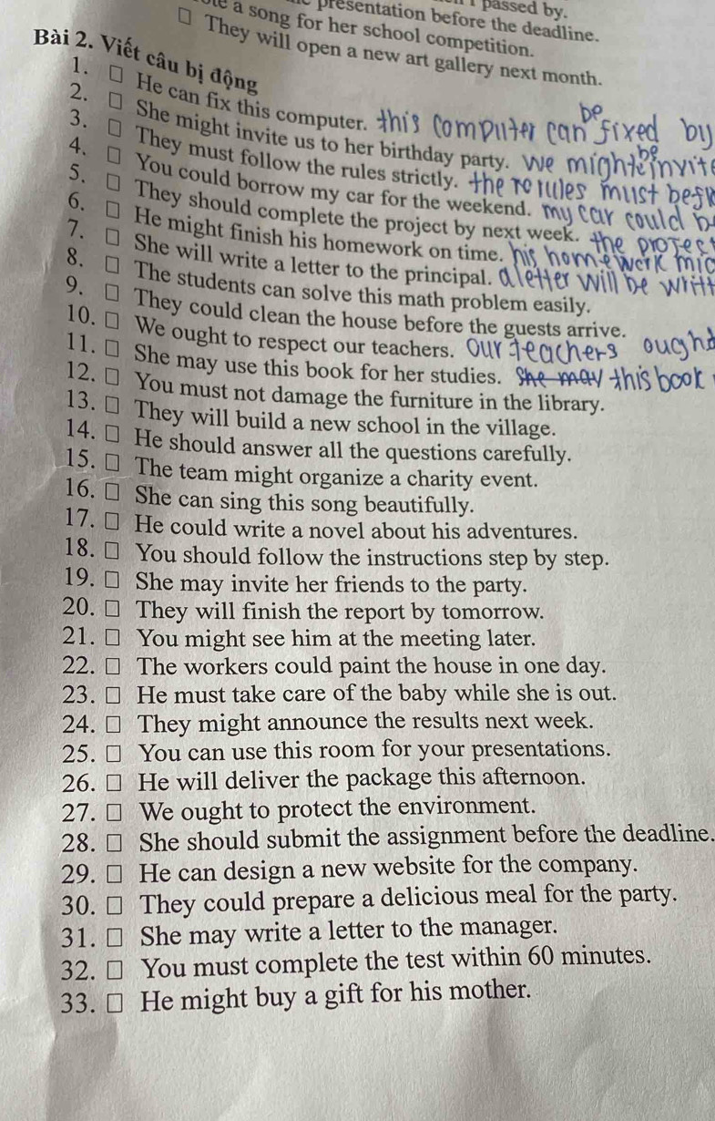 passed by. 
t presentation before the deadline. 
e a song for her school competition. 
They will open a new art gallery next month. 
1. 
Bài 2. Viết câu bị động He can fix this computer. 
2. □ 
3. ₹ 
She might invite us to her birthday party.  
They must follow the rules strictly. 
4. You could borrow my car for the weekend. m 
5. □ They should complete the project by next week. 
6. □ He might finish his homework on time. 
7. □ She will write a letter to the principal. ( 
8. □ The students can solve this math problem easily. 
9. □ They could clean the house before the guests arrive. 
10. □ We ought to respect our teachers. 
11. □ She may use this book for her studies. Se 
12. ≌ You must not damage the furniture in the library. 
13. ≌ They will build a new school in the village. 
14. ₹ He should answer all the questions carefully. 
15. € The team might organize a charity event. 
16. ￥ She can sing this song beautifully. 
17. ≌ He could write a novel about his adventures. 
18.€ You should follow the instructions step by step. 
19. ≌ She may invite her friends to the party. 
20. ≌ They will finish the report by tomorrow. 
21. □ You might see him at the meeting later. 
22. ≌ The workers could paint the house in one day. 
23. ≌ He must take care of the baby while she is out. 
24. ≌ They might announce the results next week. 
25. ≌ You can use this room for your presentations. 
26. ≌ He will deliver the package this afternoon. 
27. □ We ought to protect the environment. 
28. ≌ She should submit the assignment before the deadline. 
29. ≌ He can design a new website for the company. 
30. □ They could prepare a delicious meal for the party. 
31. ≌ She may write a letter to the manager. 
32. ≌ You must complete the test within 60 minutes. 
33. ≌ He might buy a gift for his mother.