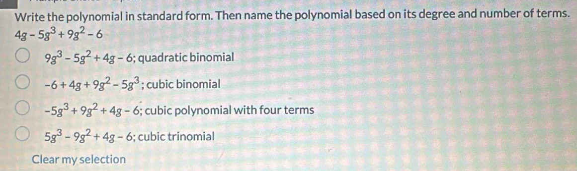 Write the polynomial in standard form. Then name the polynomial based on its degree and number of terms.
4g-5g^3+9g^2-6
9g^3-5g^2+4g-6; quadratic binomial
-6+4g+9g^2-5g^3; cubic binomial
-5g^3+9g^2+4g-6; cubic polynomial with four terms
5g^3-9g^2+4g-6; cubic trinomial
Clear my selection