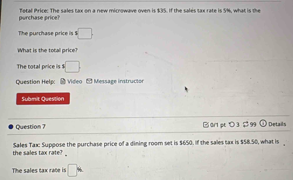 Total Price: The sales tax on a new microwave oven is $35. If the sales tax rate is 5%, what is the 
purchase price? 
The purchase price is $ $□. 
What is the total price? 
The total price is $ $□. 
Question Help: Video Message instructor 
Submit Question 
Question 7 0/1 pt つ 3 299 ① Details 
Sales Tax: Suppose the purchase price of a dining room set is $650. If the sales tax is $58.50, what is 
the sales tax rate? 
The sales tax rate is □° %. 
_