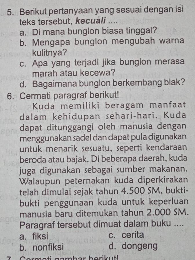 Berikut pertanyaan yang sesuai dengan isi
teks tersebut, kecuali ....
a. Di mana bunglon biasa tinggal?
b. Mengapa bunglon mengubah warna
kulitnya?
c. Apa yang terjadi jika bunglon merasa
marah atau kecewa?
d. Bagaimana bunglon berkembang biak?
6. Cermati paragraf berikut!
Kuda memiliki beragam manfaat
dalam kehidupan sehari-hari. Kuda
dapat ditunggangi oleh manusia dengan
menggunakan sadel dan dapat pula digunakan
untuk menarik sesuatu, seperti kendaraan
beroda atau bajak. Di beberapa daerah, kuda
juga digunakan sebagai sumber makanan.
Walaupun peternakan kuda diperkirakan
telah dimulai sejak tahun 4.500 SM, bukti-
bukti penggunaan kuda untuk keperluan
manusia baru ditemukan tahun 2.000 SM.
Paragraf tersebut dimuat dalam buku ....
a. fiksi c. cerita
b. nonfiksi d. dongeng
7 ^ et i g o mb er b orik ut