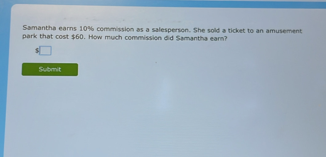 Samantha earns 10% commission as a salesperson. She sold a ticket to an amusement 
park that cost $60. How much commission did Samantha earn? 
Submit