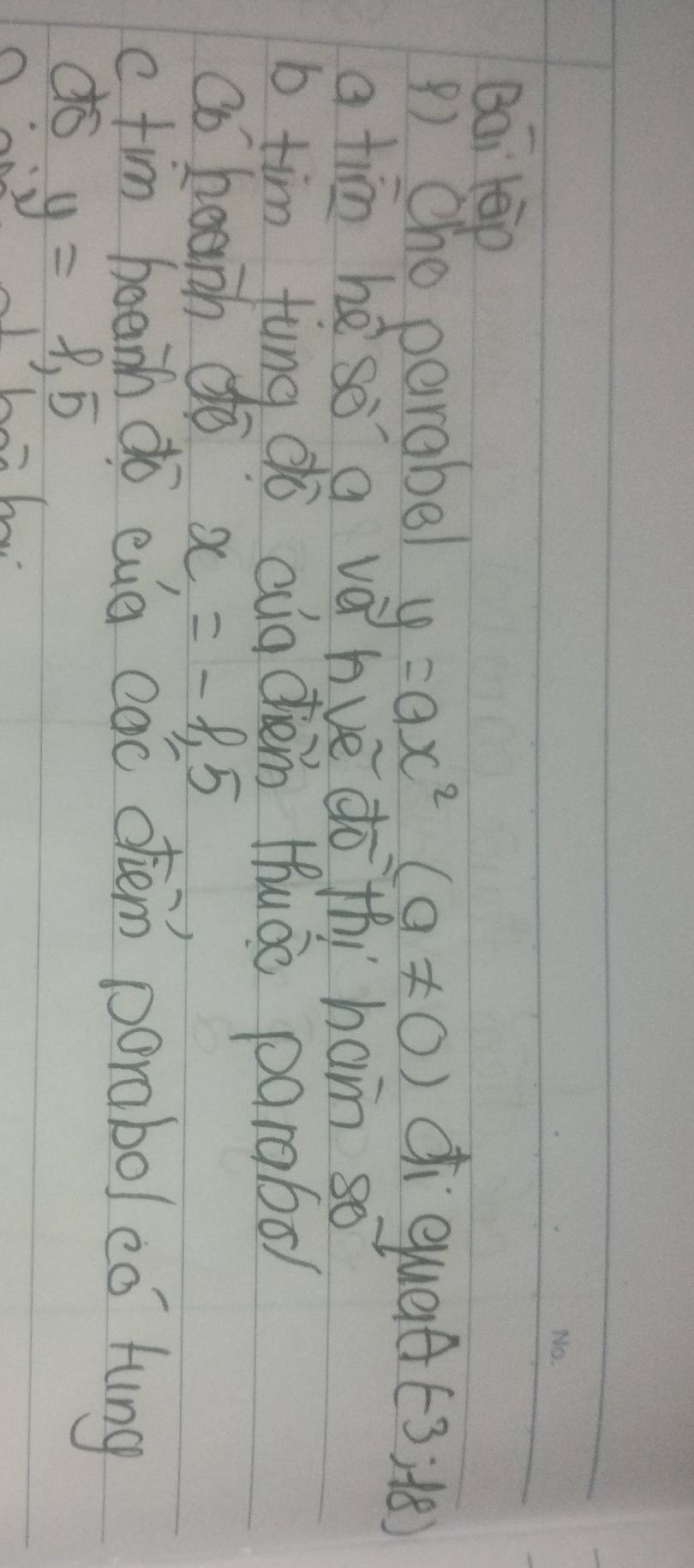 Bai teip 
() Oho parabel y=ax^2(a!= 0) ci qued (-3;-18)
a tim hè so a vè hue do thí ham so 
b tim fung dò aig chèm Huáo parabo/ 
co beanh dé x=-1.5
c. tim boeih do eug cac dhiem porabo/ eó hung 
do y=1,5 Ch