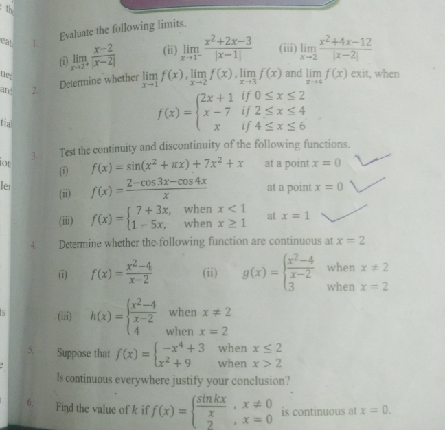 th
Evaluate the following limits.
(ii) limlimits _xto 1^- (x^2+2x-3)/|x-1|  (iii) limlimits _xto 2 (x^2+4x-12)/|x-2| 
eat 1. limlimits _xto 2^+ (x-2)/|x-2|  limlimits _xto 1f(x),limlimits _xto 2f(x),limlimits _xto 3f(x) limlimits _xto 4f(x)
(i)
ued
Determine whether
and exit, when
and 2.
if 0≤ x≤ 2
f(x)=beginarrayl 2x+1 x-7 xendarray. if 2≤ x≤ 4
tial 4≤ x≤ 6
if
3. Test the continuity and discontinuity of the following functions.
ion at a point x=0
(i) f(x)=sin (x^2+π x)+7x^2+x
ler x=0
(ii) f(x)= (2-cos 3x-cos 4x)/x  at a point
(iii) f(x)=beginarrayl 7+3x,whenx<1 1-5x,whenx≥ 1endarray. at x=1
4. Determine whether the following function are continuous at x=2
when x!= 2
(i) f(x)= (x^2-4)/x-2  (ii) g(x)=beginarrayl  (x^2-4)/x-2  3endarray. when x=2
when x!= 2
ts (iii) h(x)=beginarrayl  (x^2-4)/x-2  4endarray. when x=2
when x≤ 2
5. Suppose that f(x)=beginarrayl -x^4+3 x^2+9endarray. when x>2
ls continuous everywhere justify your conclusion?
6. Find the value of k if f(x)=beginarrayl  sin kx/x ,x!= 0 2,x=0endarray. is continuous at x=0.