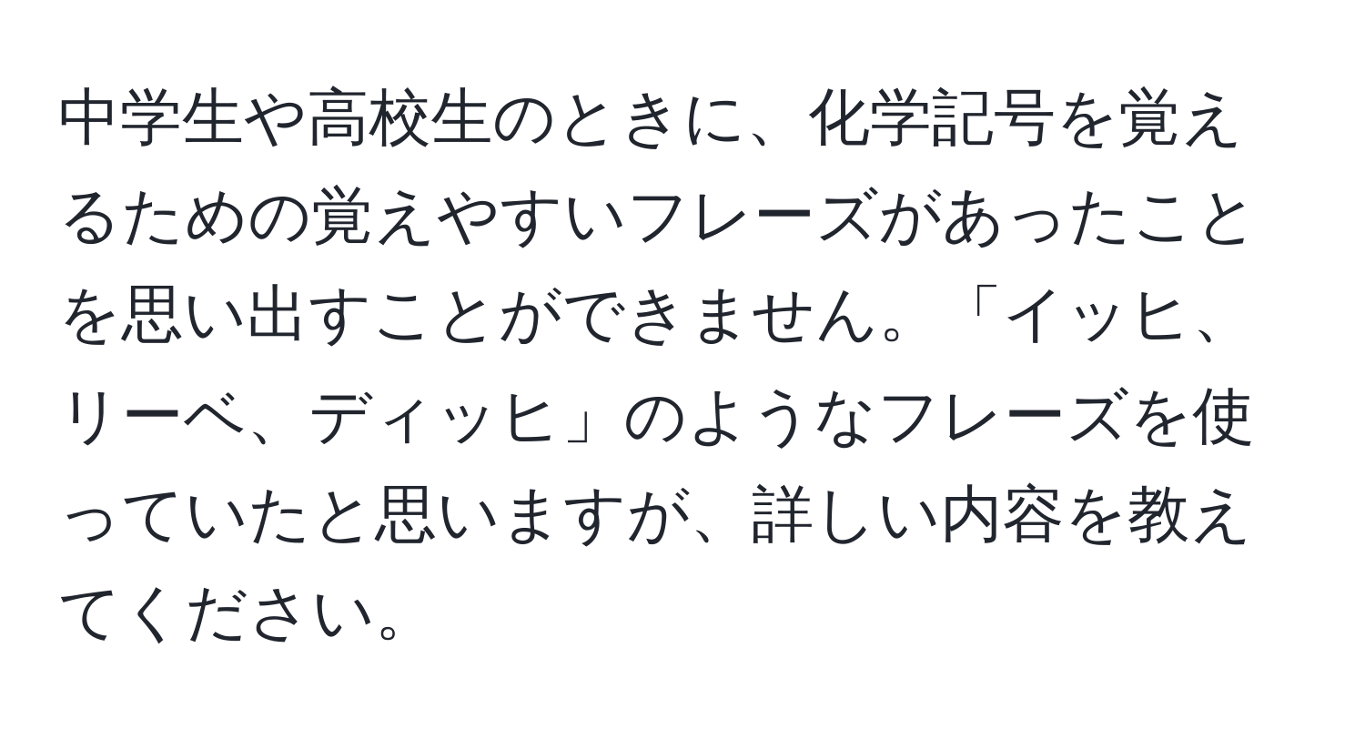 中学生や高校生のときに、化学記号を覚えるための覚えやすいフレーズがあったことを思い出すことができません。「イッヒ、リーベ、ディッヒ」のようなフレーズを使っていたと思いますが、詳しい内容を教えてください。