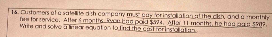 Customers of a satellite dish company must pay for installation of the dish, and a monthly 
fee for service. After 6 months. Ryan had paid $594. After 11 months, he had paid $989. 
Write and solve a linear equation to find the cost for installation.