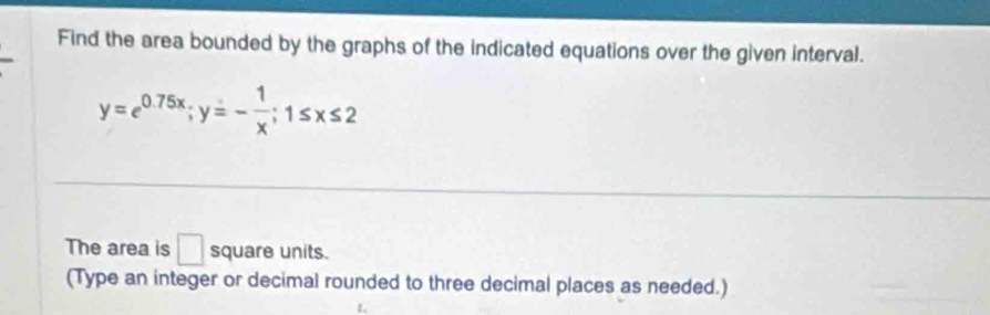 Find the area bounded by the graphs of the indicated equations over the given interval.
y=e^(0.75x); y=- 1/x ; 1≤ x≤ 2
The area is □ square units. 
(Type an integer or decimal rounded to three decimal places as needed.)