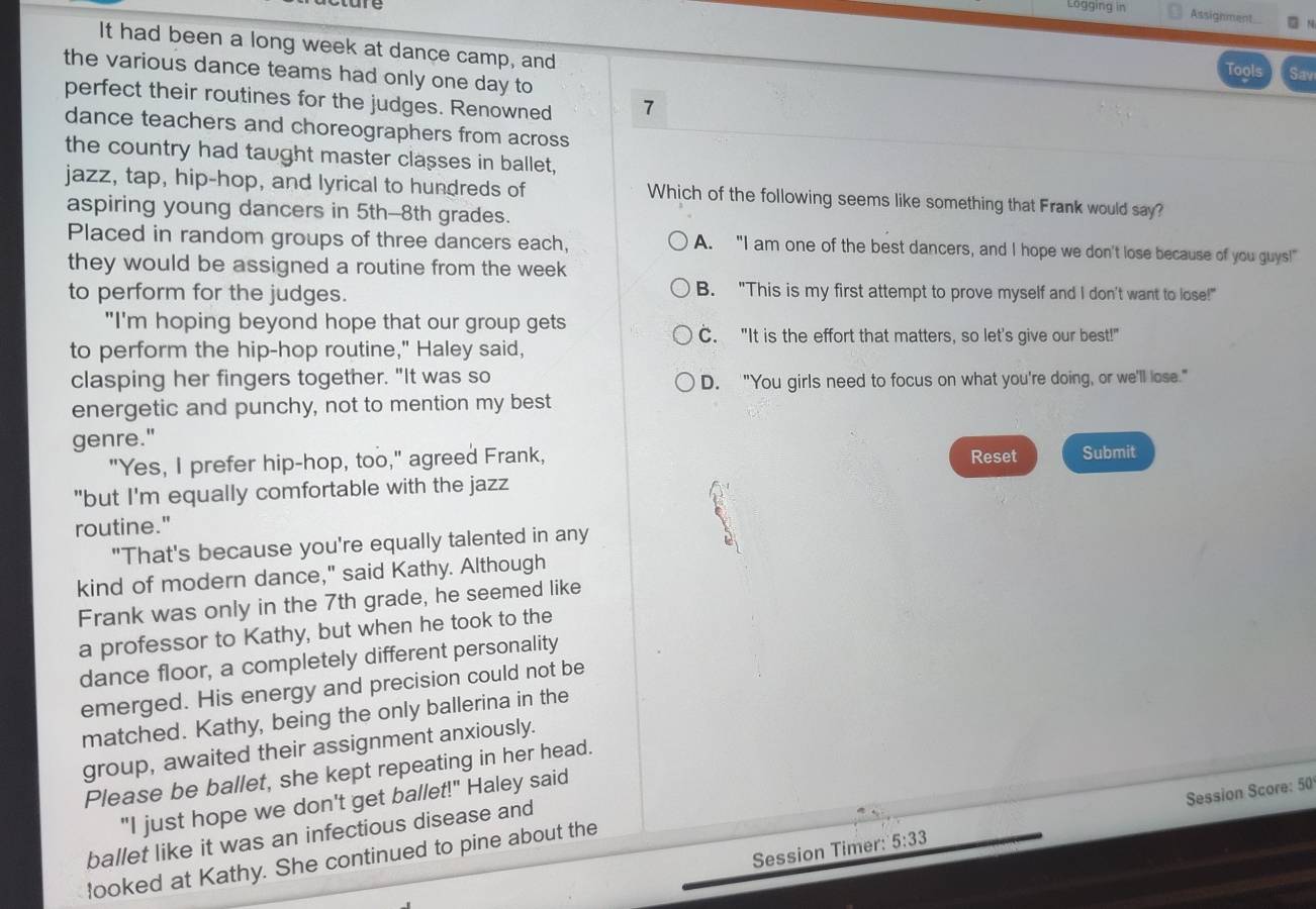 Lögging in Assignment □ N
It had been a long week at dance camp, and Sav
the various dance teams had only one day to
Tools
perfect their routines for the judges. Renowned 7
dance teachers and choreographers from across
the country had taught master classes in ballet,
jazz, tap, hip-hop, and lyrical to hundreds of Which of the following seems like something that Frank would say?
aspiring young dancers in 5th -- 8th grades.
Placed in random groups of three dancers each, A. "I am one of the best dancers, and I hope we don't lose because of you guys!"
they would be assigned a routine from the week
to perform for the judges. B. "This is my first attempt to prove myself and I don't want to lose!"
"I'm hoping beyond hope that our group gets
C. "It is the effort that matters, so let's give our best!"
to perform the hip-hop routine," Haley said,
clasping her fingers together. "It was so
D. "You girls need to focus on what you're doing, or we'll lose."
energetic and punchy, not to mention my best
genre."
"Yes, I prefer hip-hop, too," agreed Frank, Reset Submit
"but I'm equally comfortable with the jazz
routine."
"That's because you're equally talented in any
D
kind of modern dance," said Kathy. Although
Frank was only in the 7th grade, he seemed like
a professor to Kathy, but when he took to the
dance floor, a completely different personality
emerged. His energy and precision could not be
matched. Kathy, being the only ballerina in the
group, awaited their assignment anxiously.
Please be ballet, she kept repeating in her head.
"I just hope we don't get ballet!" Haley said
Session Timer 5:33 Session Score: 50
ballet like it was an infectious disease and
looked at Kathy. She continued to pine about the