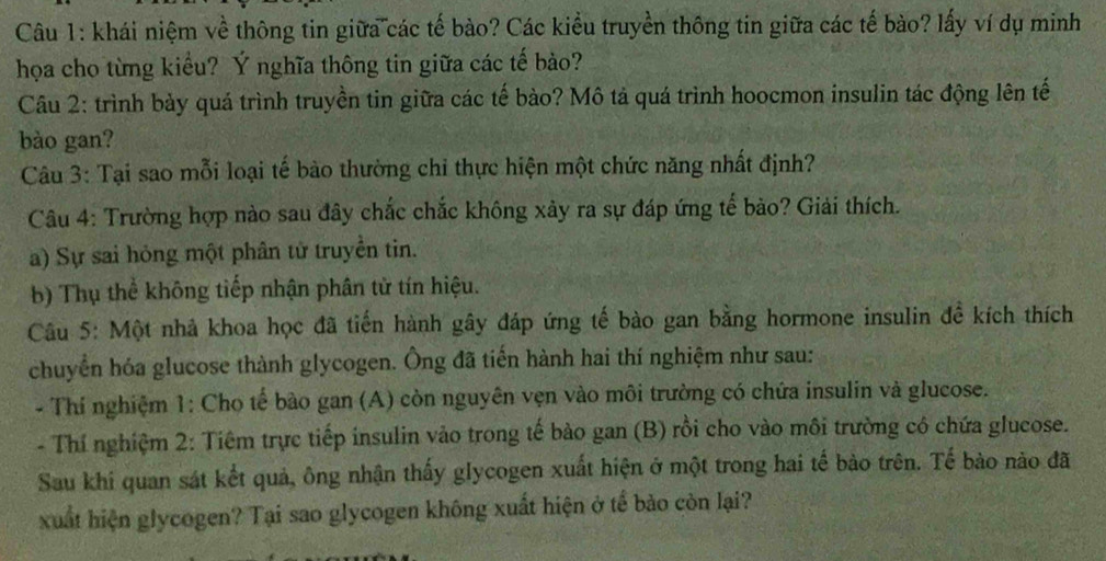 khái niệm về thông tin giữa các tế bào? Các kiểu truyền thông tin giữa các tế bào? lấy ví dụ minh 
họa cho từng kiểu? Ý nghĩa thông tin giữa các tế bào? 
Câu 2: trình bày quá trình truyền tin giữa các tế bào? Mô tả quá trình hoocmon insulin tác động lên tế 
bào gan? 
Câu 3: Tại sao mỗi loại tế bào thường chỉ thực hiện một chức năng nhất định? 
Câu 4: Trường hợp nào sau đây chắc chắc không xảy ra sự đáp ứng tế bào? Giải thích. 
a) Sự sai hỏng một phân tử truyền tin. 
b) Thụ thể không tiếp nhận phân từ tín hiệu. 
Câu 5: Một nhà khoa học đã tiến hành gây đáp ứng tế bào gan bằng hormone insulin đề kích thích 
chuyển hóa glucose thành glycogen. Ông đã tiến hành hai thí nghiệm như sau: 
- Thí nghiệm 1: Cho tế bào gan (A) còn nguyên vẹn vào môi trường có chứa insulin và glucose. 
- Thí nghiệm 2: Tiêm trực tiếp insulin vảo trong tế bào gan (B) rồi cho vào môi trường có chứa glucose. 
Sau khi quan sát kết quả, ông nhận thấy glycogen xuất hiện ở một trong hai tế bảo trên. Tế bào nào đã 
xuất hiện glycogen? Tại sao glycogen không xuất hiện ở tế bảo còn lại?