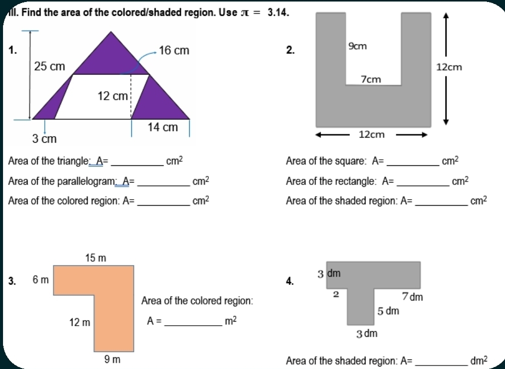 ill. Find the area of the colored/shaded region. Use π =3.14. 
2. 

Area of the triangle: _ A= _  cm^2 Area of the square: A= _  cm^2
Area of the parallelogram _ A= _  cm^2 Area of the rectangle: A= _  cm^2
Area of the colored region: A= _ cm^2 Area of the shaded region: A= _  cm^2
4. 
Area of the colored region:
A= _  m^2
Area of the shaded region: A= _  dm^2