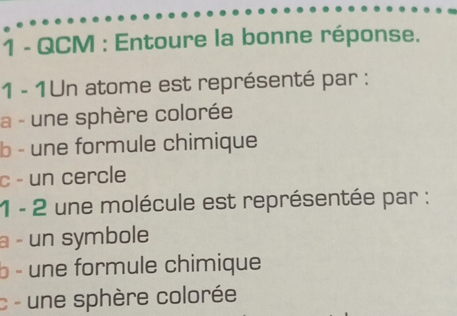 QCM : Entoure la bonne réponse. 
1 - 1Un atome est représenté par : 
a - une sphère colorée 
b - une formule chimique 
c - un cercle 
1 - 2 une molécule est représentée par : 
a - un symbole 
b - une formule chimique 
c - une sphère colorée