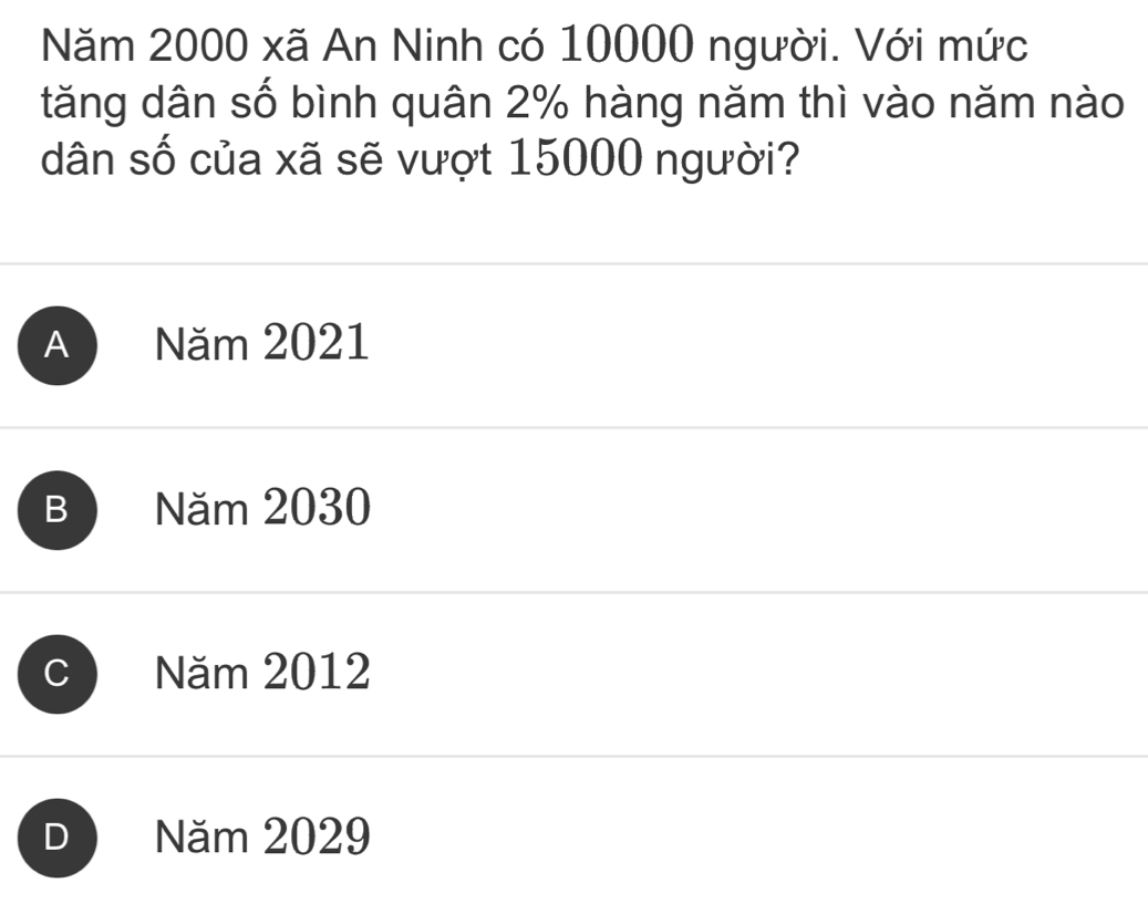 Năm 2000 xã An Ninh có 10000 người. Với mức
tăng dân số bình quân 2% hàng năm thì vào năm nào
dân số của xã sẽ vượt 15000 người?
A Năm 2021
B Năm 2030
C Năm 2012
D Năm 2029