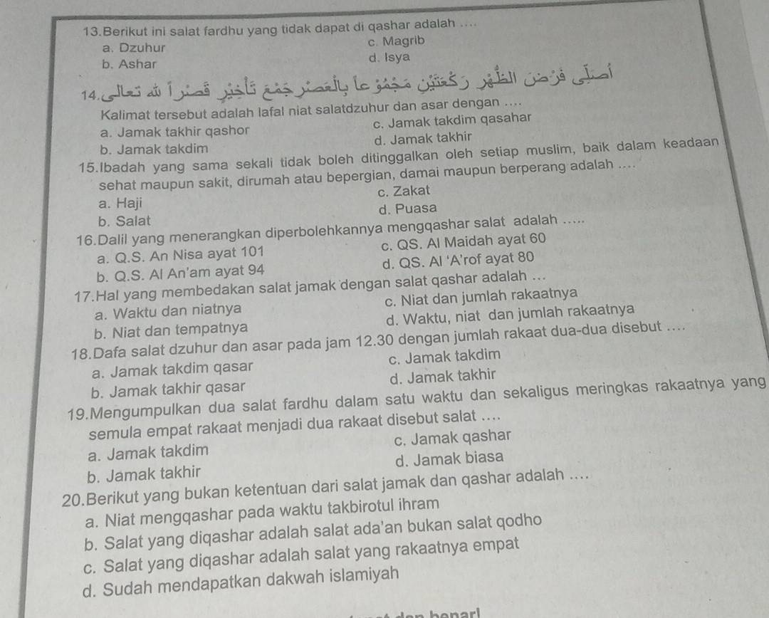 Berikut ini salat fardhu yang tidak dapat di qashar adalah ....
a. Dzuhur c. Magrib
b. Ashar d. Isya
14.   
Kalimat tersebut adalah lafal niat salatdzuhur dan asar dengan ....
a. Jamak takhir qashor c. Jamak takdim qasahar
b. Jamak takdim d. Jamak takhir
15.Ibadah yang sama sekali tidak boleh ditinggalkan oleh setiap muslim, baik dalam keadaan
sehat maupun sakit, dirumah atau bepergian, damai maupun berperang adalah ....
a. Haji c. Zakat
b. Salat d. Puasa
16.Dalil yang menerangkan diperbolehkannya mengqashar salat adalah .....
a. Q.S. An Nisa ayat 101 c. QS. Al Maidah ayat 60
b. Q.S. Al An'am ayat 94 d. QS. AI ‘A’rof ayat 80
17.Hal yang membedakan salat jamak dengan salat qashar adalah ...
a. Waktu dan niatnya c. Niat dan jumlah rakaatnya
b. Niat dan tempatnya d. Waktu, niat dan jumlah rakaatnya
18.Dafa salat dzuhur dan asar pada jam 12.30 dengan jumlah rakaat dua-dua disebut …..
a. Jamak takdim qasar c. Jamak takdim
b. Jamak takhir qasar d. Jamak takhir
19.Mengumpulkan dua salat fardhu dalam satu waktu dan sekaligus meringkas rakaatnya yang
semula empat rakaat menjadi dua rakaat disebut salat ....
a. Jamak takdim c. Jamak qashar
b. Jamak takhir d. Jamak biasa
20.Berikut yang bukan ketentuan dari salat jamak dan qashar adalah ....
a. Niat mengqashar pada waktu takbirotul ihram
b. Salat yang diqashar adalah salat ada'an bukan salat qodho
c. Salat yang diqashar adalah salat yang rakaatnya empat
d. Sudah mendapatkan dakwah islamiyah