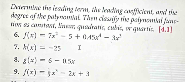 Determine the leading term, the leading coefficient, and the 
degree of the polynomial. Then classify the polynomial func- 
tion as constant, linear, quadratic, cubic, or quartic. [4.1]
6. f(x)=7x^2-5+0.45x^4-3x^3
7. h(x)=-25
8. g(x)=6-0.5x
9. f(x)= 1/3 x^3-2x+3