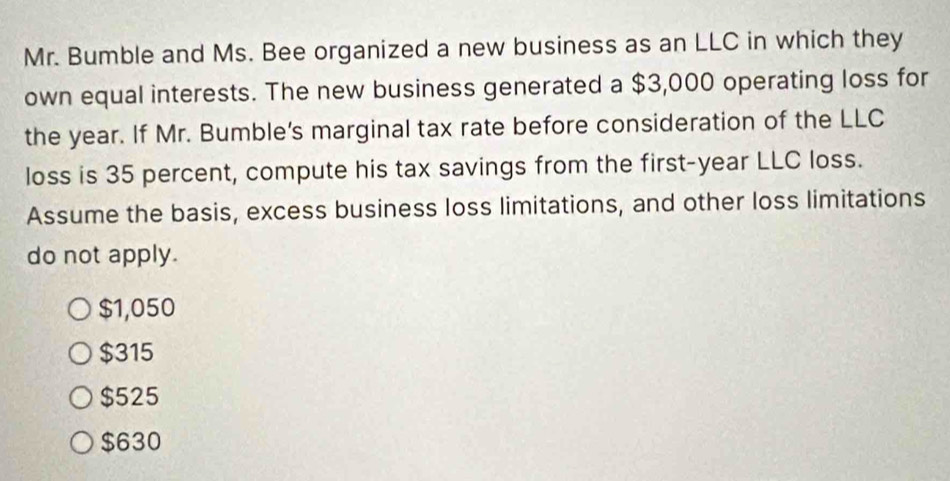 Mr. Bumble and Ms. Bee organized a new business as an LLC in which they
own equal interests. The new business generated a $3,000 operating loss for
the year. If Mr. Bumble's marginal tax rate before consideration of the LLC
loss is 35 percent, compute his tax savings from the first-year LLC loss.
Assume the basis, excess business loss limitations, and other loss limitations
do not apply.
$1,050
$315
$525
$630