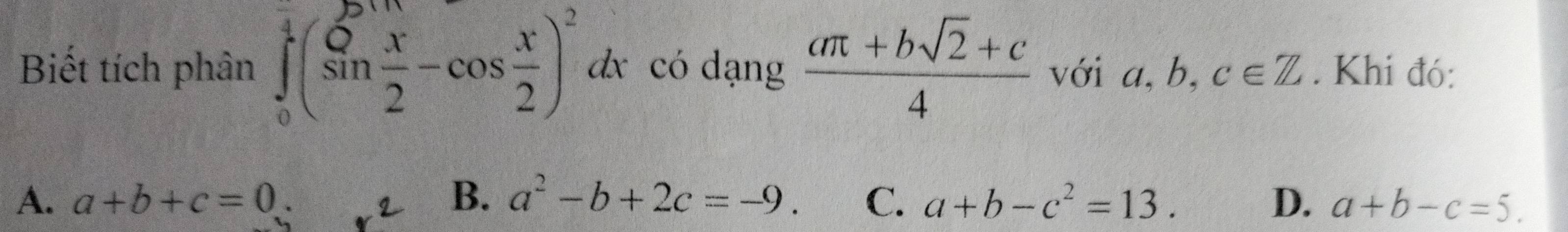 Biết tích phân ∈tlimits _0^(1(sin frac x)2-cos  x/2 )^2 dx có dạng  (aπ +bsqrt(2)+c)/4  với a. b c∈ Z. Khi đó:
A. a+b+c=0. B. a^2-b+2c=-9. C. a+b-c^2=13. D. a+b-c=5.