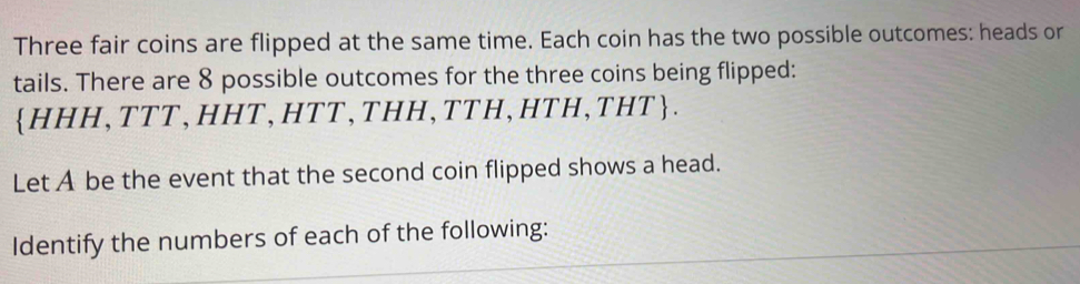 Three fair coins are flipped at the same time. Each coin has the two possible outcomes: heads or 
tails. There are 8 possible outcomes for the three coins being flipped:
HHH,TTT,HHT,HTT,THH,TTH,HTH,THT. 
Let A be the event that the second coin flipped shows a head. 
Identify the numbers of each of the following: