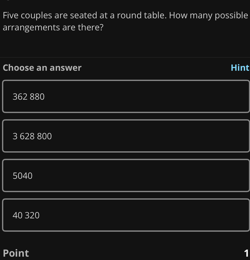 Five couples are seated at a round table. How many possible
arrangements are there?
Choose an answer Hint
362 880
3 628 800
5040
40 320
Point 1