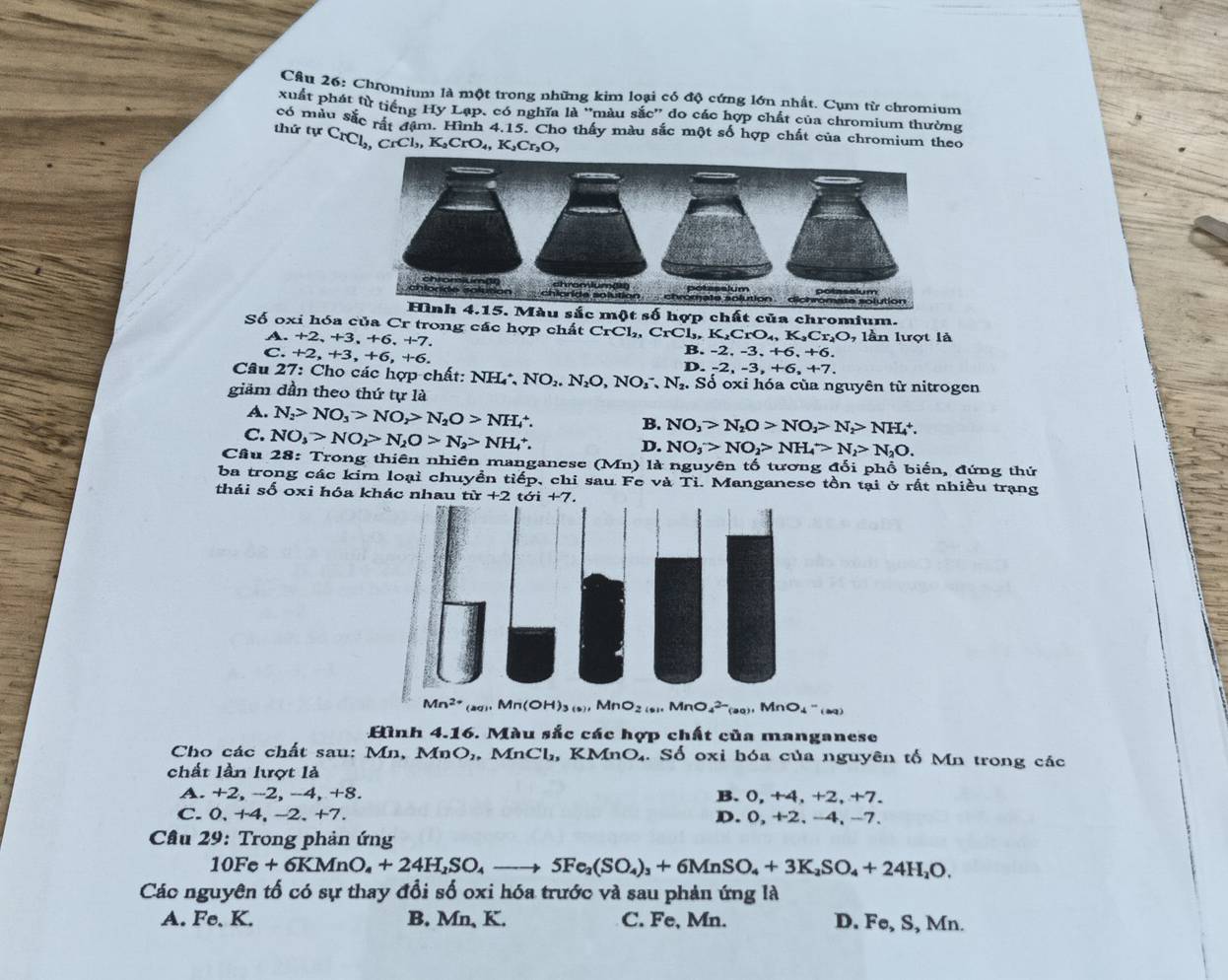 Cầu 26: Chromium là một trong những kim loại có độ cứng lớn nhất, Cụm từ chromium
xuất phát từ tiếng Hy Lạp, có nghĩa là ''màu sắc'' đo các hợp chất của chromium thường
có màu sắc rất đâm. Hình 4.15. Cho thấy màu sắc một số hợp chất của chromium theo
thứ tự CrCl_2,CrCl_3,K_2CrO_4,K_2Cr_2O,
Màu sắc một số hợp chất của chromium.
Số oxi hóa của Cr trong các hợp chất CrCl₂, CrCl,, K₂CrO₄, K₂Cr₂O, lần lượt là
A. +2,+3,+6,+7.
C. +2,+3,+6,+6, B. -2, -3, +6, +6.
D. -2,-3,+6,+7.
Câu 27: Cho các hợp chất: NH NO_2.N_2O,NO_3^(-,N_2).. Số oxi hóa của nguyên từ nitrogen
giảm dần theo thứ tự là
A. N_2>NO_3>NO_2>N_2O>NH_4^(+.
B. NO_3)>N_2O>NO_2>N_2>NH_4^(+.
C. NO_3)>NO_2>N_2O>N_2>NH_4^(+.
D. NO_3)>NO_2>NH_4>N_2>N_2O.
Cầu 28: Trong thiên nhiên manganese (Mn) là nguyên tố tương đổi phổ biến, đứng thứ
ba trong các kim loại chuyền tiếp, chi sau Fe và Tỉ. Manganese tồn tại ở rất nhiều trạng
thái số oxi hóa khác nhau
Mn^(2+) _aqi.Mn(OH)_3(s).MnO_2(s).NnO_4^((2-)),MnO_)^(aq).MnO_4-(aq)
Hình 4.16. Màu sắc các hợp chất của manganese
Cho các chất sau: Mn. Mn 2,. MnCl_2, ,KM nO_4 - s ổ oxi hóa của nguyên tố Mn trong các
chất lần lượt là
A. +2, -2, -4, +8. B. 0,+4,+2,+7.
C. 0 +4 , -2、 +7. D. 0,+2,-4, -
Cầu 29: Trong phản ứng
10Fe+6KMnO_4+24H_2SO_4to 5Fe_2(SO_4)_3+6MnSO_4+3K_2SO_4+24H_2O.
Các nguyên tố có sự thay đổi số oxi hóa trước và sau phản ứng là
A. Fe, K. B. Mn, K. C. Fe, Mn. D. Fe, S, Mn.