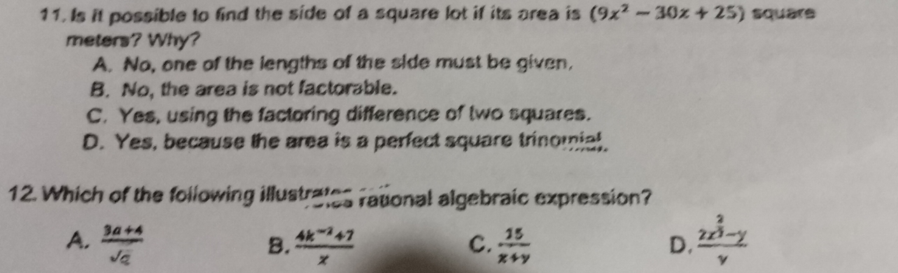 Is it possible to find the side of a square lot if its area is (9x^2-30x+25) square
meters? Why?
A. No, one of the lengths of the side must be given,
B. No, the area is not factorable.
C. Yes, using the factoring difference of two squares.
D. Yes, because the area is a perfect square trinomial.
12. Which of the following illustrates rational algebraic expression?
A.  (3a+4)/sqrt(a)   (4k^(-2)+7)/x   15/x+y  frac 2x^(frac 2)3-yy
B.
C.
D.