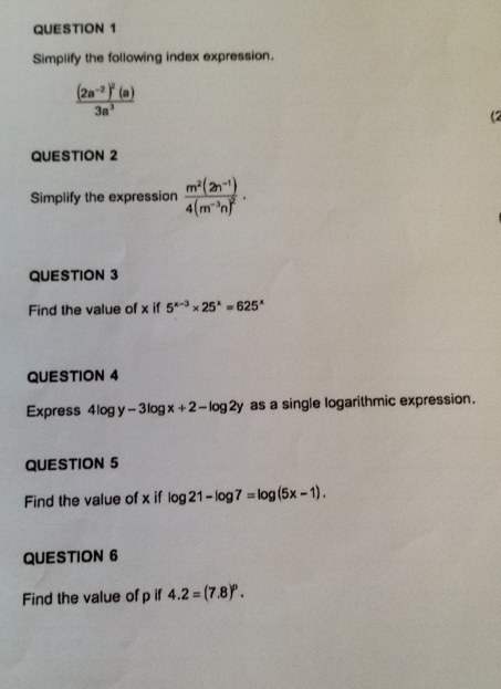 Simplify the following index expression.
frac (2a^(-2))^2(a)3a^3
(2 
QUESTION 2 
Simplify the expression frac m^2(2n^(-1))4(m^(-3)n)^2. 
QUESTION 3 
Find the value of x if 5^(x-3)* 25^x=625^x
QUESTION 4 
Express 4log y-3log x+2-log 2y as a single logarithmic expression. 
QUESTION 5 
Find the value of x if log 21-log 7=log (5x-1). 
QUESTION 6 
Find the value of p if 4.2=(7.8)^p.