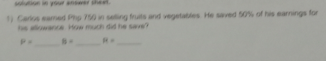 solution in your antuer shet. 
1) Carlos eamed Php 750 in selling fruits and vegetables. He saved 50% of his earnings for 
his allowance. How much did he save?
P= _ B= _ R= _