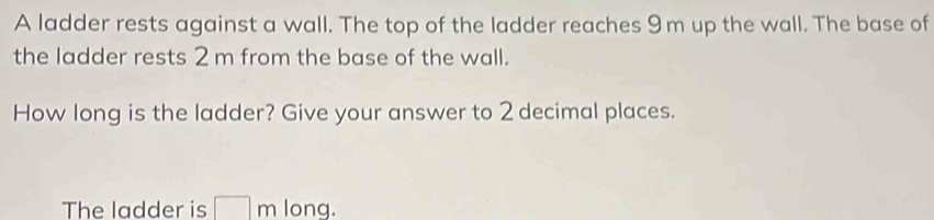 A ladder rests against a wall. The top of the ladder reaches 9 m up the wall. The base of 
the ladder rests 2 m from the base of the wall. 
How long is the ladder? Give your answer to 2 decimal places. 
The ladder is □ m long.