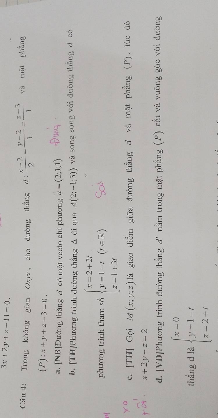 3x+2y+z-11=0. 
Câu 4: Trong không gian Oxyz , cho đường thẳng d :  (x-2)/2 = (y-2)/1 = (z-3)/1  và mặt phẳng
(P ):x+y+z-3=0.
a. [NB]Đường thẳng d có một vectơ chi phương vector u=(2;1;1)
b. [TH]Phương trình đường thẳng △ di qua A(2;-1;3)) và song song với đường thẳng d có
phương trình tham số beginarrayl x=2+2t y=1-t z=1+3tendarray.  (t∈ R)
c. [TH] Gọi M(x;y;z) là giao điểm giữa đường thẳng d và mặt phẳng (P), lúc đó
x+2y-z=2
d. [VD]Phương trình đường thẳng d'nằm trong mặt phẳng (P) cắt và vuông góc với đường
thẳng d là beginarrayl x=0 y=1-t z=2+tendarray.