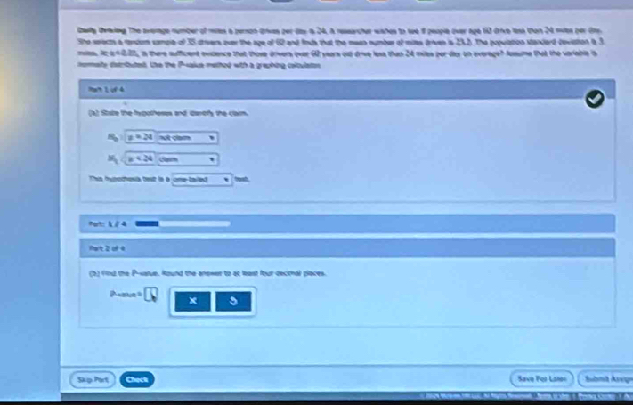 Dailly Dviving The average number of miles a person grives per das is 24, a ressarcher wahes to see if people over age 10 drive less then 24 nuies per Ony 
She seects a random sample of 35 drivers over the age of 62 and finds that the mean number of milts drven is 252) The population standard deviation a 3
x:a!= 0.2? in there sufficient evidence that those driwers over 62 years out drive loss than 24 miles por dax on average? Jussume that the variable is 
nomaty detriuted. the the P-akce methed with a graphing coltulaton 
1º 1 ợ 4 
(a) State the hypotheses and darofy the claim
x=2a not clam 、
x_1 x<24</tex> m ' 
This hypodhosia test in a one tailed ` teat 
Port: 1 / 4 
mart 2 of 4 
(b) find the P -value. Round the answer to at least four decinal places. 
Ae x 5 
5kp Part Check Save For Lahen