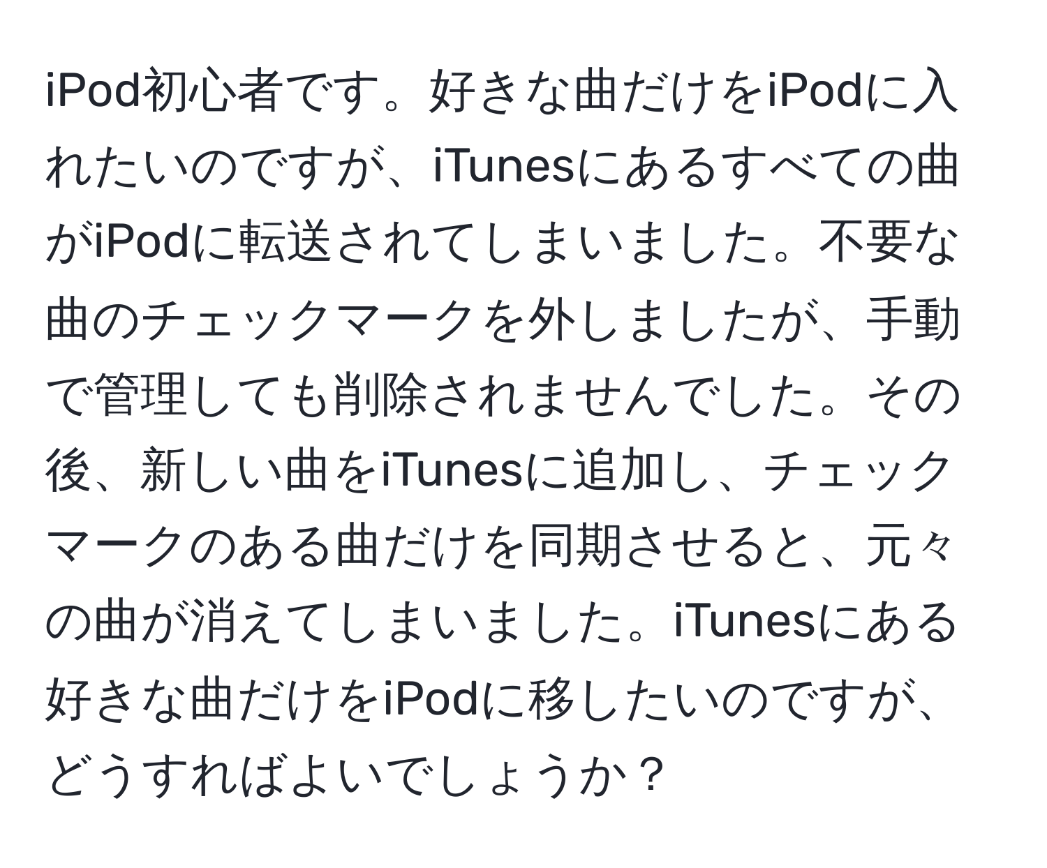 iPod初心者です。好きな曲だけをiPodに入れたいのですが、iTunesにあるすべての曲がiPodに転送されてしまいました。不要な曲のチェックマークを外しましたが、手動で管理しても削除されませんでした。その後、新しい曲をiTunesに追加し、チェックマークのある曲だけを同期させると、元々の曲が消えてしまいました。iTunesにある好きな曲だけをiPodに移したいのですが、どうすればよいでしょうか？