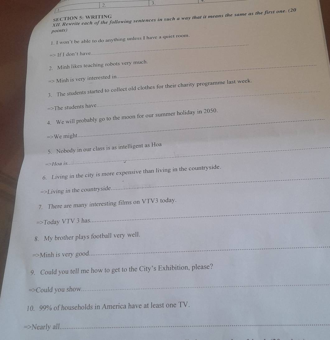1 . 
XII. Rewrite each of the following sentences in such a way that it means the same as the first one. (20 
SECTION 5: WRITING 
points) 
_ 
1. I won't be able to do anything unless I have a quiet room. 
If I don't have 
2. Minh likes teaching robots very much. 
Minh is very interested in 
3. The students started to collect old clothes for their charity programme last week. 
=>The students have 
_ 
4. We will probably go to the moon for our summer holiday in 2050. 
=>We might 
5. Nobody in our class is as intelligent as Hoa 
=>Hoa is. 
6. Living in the city is more expensive than living in the countryside. 
=>Living in the countryside 
_ 
_ 
7. There are many interesting films on VTV3 today. 
Today VTV 3 has 
8. My brother plays football very well. 
Minh is very good 
_ 
9. Could you tell me how to get to the City’s Exhibition, please? 
Could you show. 
_ 
10. 99% of households in America have at least one TV. 
Nearly all 
_