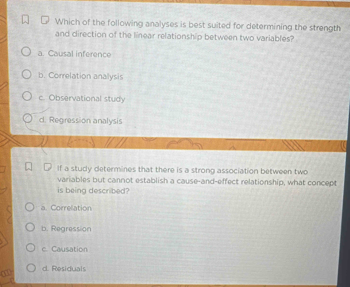 Which of the following analyses is best suited for determining the strength
and direction of the linear relationship between two variables?
a. Causal inference
b. Correlation analysis
c. Observational study
d. Regression analysis
If a study determines that there is a strong association between two
variables but cannot establish a cause-and-effect relationship, what concept
is being described?
a. Correlation
b. Regression
c. Causation
d. Residuals