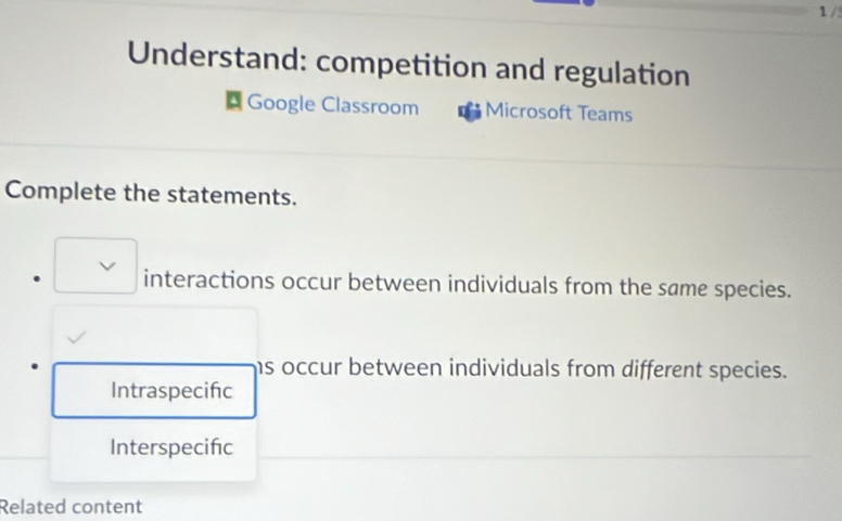 1 /5
Understand: competition and regulation
Google Classroom Microsoft Teams
Complete the statements.
□  interactions occur between individuals from the same species.
ms occur between individuals from different species.
Intraspecifc
Interspecifc
Related content