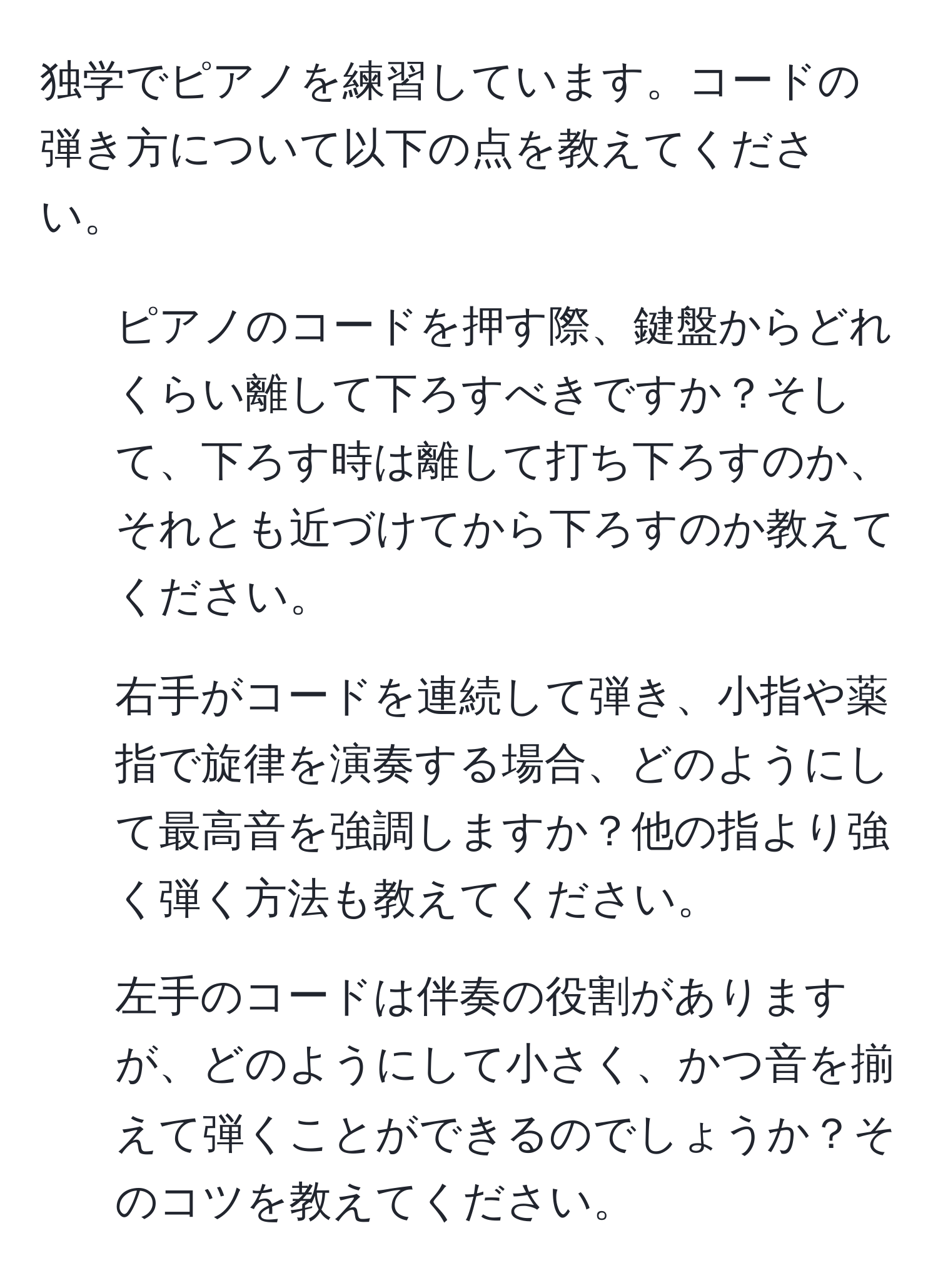 独学でピアノを練習しています。コードの弾き方について以下の点を教えてください。  
1. ピアノのコードを押す際、鍵盤からどれくらい離して下ろすべきですか？そして、下ろす時は離して打ち下ろすのか、それとも近づけてから下ろすのか教えてください。  
2. 右手がコードを連続して弾き、小指や薬指で旋律を演奏する場合、どのようにして最高音を強調しますか？他の指より強く弾く方法も教えてください。  
3. 左手のコードは伴奏の役割がありますが、どのようにして小さく、かつ音を揃えて弾くことができるのでしょうか？そのコツを教えてください。