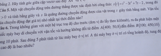 bằng 2. Hãy tính góc giữa cặp vectơ sau day A Và 
Câu 5. Một vật chuyển động trên đường thẳng được xác định bởi công thức s(t)=t^3-3t^2+7t-2 , trong đó
0 và tính bằng giây và s là quãng đường chuyển động được của vật trong ≠ giây tính bằng mét. Vận tốc 
của chuyển động đạt giá trị nhỏ nhất tại thời điểm nào? 
Tầu 6. Trong không gian với một hệ trục toạ độ cho trước (đơn vị đo lấy theo kilômét), ra đa phát hiện một 
miếc máy bay di chuyển với vận tốc và hướng không đồi từ điểm A(400;50;8) đến điểm B(100;450;10)
ong 10 phút. Sau đúng 5 phút tính từ lúc máy bay ở vị trí A thì máy bay ở vị trí có tổng hoành độ, tung độ 
cao độ là bao nhiêu?