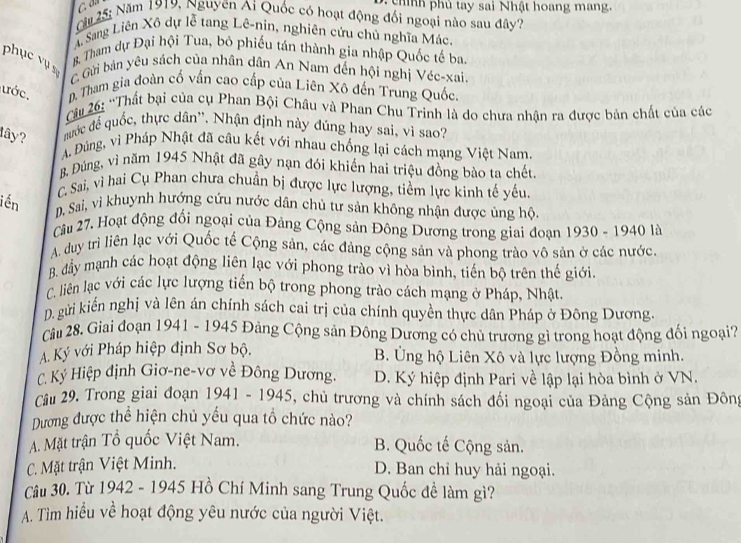 chính phủ tay sai Nhật hoang mang.
Cầu 25: Năm 1919, Nguyên Ai Quốc có hoạt động đối ngoại nào sau đây?
A Sang Liên Xô dự lễ tang Lê-nin, nghiên cứu chủ nghĩa Mác.
B Tham dự Đại hội Tua, bỏ phiếu tán thành gia nhập Quốc tế ba,
phục vụ sự C Gửi bản yêu sách của nhân dân An Nam đến hội nghị Véc-xai.
ước. D. Tham gia đoàn cố vấn cao cấp của Liên Xô đến Trung Quốc.
Cu 26: “Thất bại của cụ Phan Bội Châu và Phan Chu Trinh là do chưa nhận ra được bản chất của các
lây? nước đế quốc, thực dân''. Nhận định này đúng hay sai, vì sao?
A. Đúng, vì Pháp Nhật đã câu kết với nhau chống lại cách mạng Việt Nam.
B. Đúng, vì năm 1945 Nhật đã gây nạn đói khiến hai triệu đồng bào ta chết
C. Sai, vì hai Cụ Phan chưa chuẩn bị được lực lượng, tiềm lực kinh tế yếu.
iến D. Sai, vì khuynh hướng cứu nước dân chủ tư sản không nhận được ủng hộ.
Câu 27. Hoạt động đổi ngoại của Đảng Cộng sản Đông Dương trong giai đoạn 1930 - 1940 là
A. duy trì liên lạc với Quốc tế Cộng sản, các đảng cộng sản và phong trào vô sản ở các nước.
B. đẩy mạnh các hoạt động liên lạc với phong trào vì hòa bình, tiến bộ trên thế giới.
C. liên lạc với các lực lượng tiến bộ trong phong trào cách mạng ở Pháp, Nhật
D. gửi kiến nghị và lên án chính sách cai trị của chính quyền thực dân Pháp ở Đông Dương.
Câu 28. Giai đoạn 1941 - 1945 Đảng Cộng sản Đông Dương có chủ trương gì trong hoạt động đối ngoại?
A. Ký với Pháp hiệp định Sơ bộ. B. Ủng hộ Liên Xô và lực lượng Đồng minh.
C. Ký Hiệp định Giơ-ne-vơ về Đông Dương. D. Ký hiệp định Pari về lập lại hòa bình ở VN.
Câu 29, Trong giai đoạn 1941 - 1945, chủ trương và chính sách đối ngoại của Đảng Cộng sản Đôn
Dương được thể hiện chủ yếu qua tổ chức nào?
A. Mặt trận Tổ quốc Việt Nam. B. Quốc tế Cộng sản.
C. Mặt trận Việt Minh.
D. Ban chỉ huy hải ngoại.
Câu 30. Từ 1942 - 1945 Hồ Chí Minh sang Trung Quốc đề làm gì?
A. Tìm hiều về hoạt động yêu nước của người Việt.