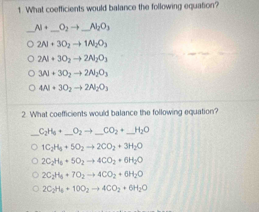 What coefficients would balance the following equation?
_ AI+ _  O_2to _ U_□  Al_2O_3
2Al+3O_2to 1Al_2O_3
2Al+3O_2to 2Al_2O_3
3Al+3O_2to 2Al_2O_3
4Al+3O_2to 2Al_2O_3
2. What coefficients would balance the following equation?
_ C_2H_6+ _  O_2to _ CO_2+ _  _  H_2O
1C_2H_6+5O_2to 2CO_2+3H_2O
2C_2H_6+5O_2to 4CO_2+6H_2O
2C_2H_6+7O_2to 4CO_2+6H_2O
2C_2H_6+10O_2to 4CO_2+6H_2O