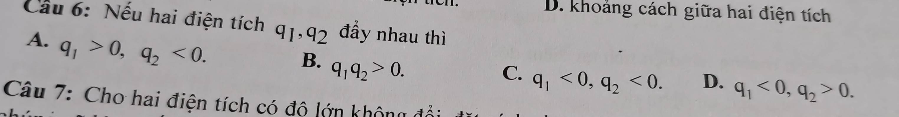 D. khoảng cách giữa hai điện tích
Cầu 6: Nếu hai điện tích q_1, q_2 đẩy nhau thì
A. q_1>0, q_2<0</tex>.
B. q_1q_2>0.
C. q_1<0</tex>, q_2<0</tex>.
D. q_1<0</tex>, q_2>0. 
Câu 7: Cho hai điện tích có đô lớn không đả: