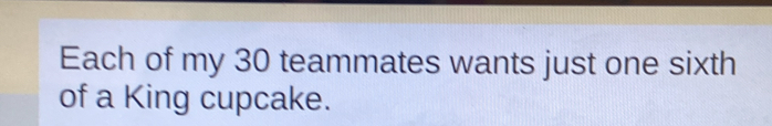 Each of my 30 teammates wants just one sixth 
of a King cupcake.