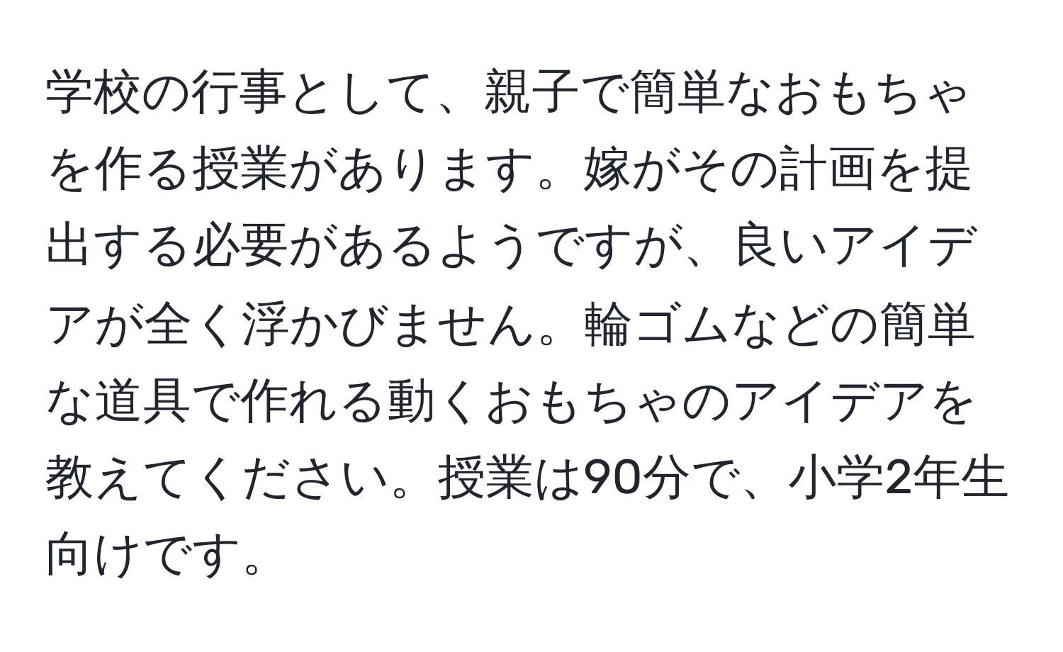 学校の行事として、親子で簡単なおもちゃを作る授業があります。嫁がその計画を提出する必要があるようですが、良いアイデアが全く浮かびません。輪ゴムなどの簡単な道具で作れる動くおもちゃのアイデアを教えてください。授業は90分で、小学2年生向けです。