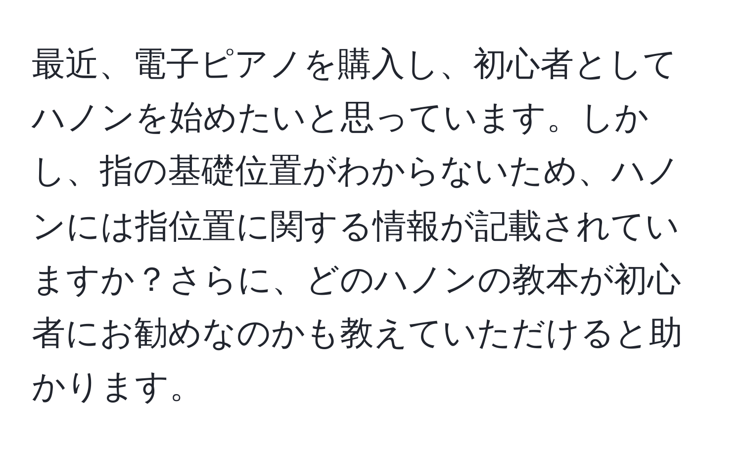 最近、電子ピアノを購入し、初心者としてハノンを始めたいと思っています。しかし、指の基礎位置がわからないため、ハノンには指位置に関する情報が記載されていますか？さらに、どのハノンの教本が初心者にお勧めなのかも教えていただけると助かります。